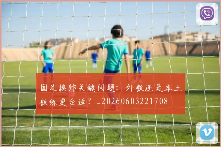 国足换帅关键问题：外教还是本土教练更合适？_20260603221708