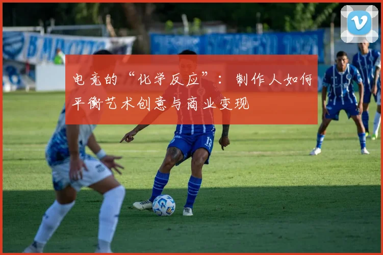 电竞的“化学反应”:制作人如何平衡艺术创意与商业变现