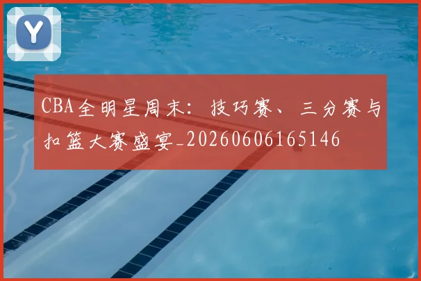 CBA全明星周末:技巧赛、三分赛与扣篮大赛盛宴_20260606165146