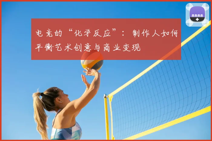 电竞的“化学反应”:制作人如何平衡艺术创意与商业变现