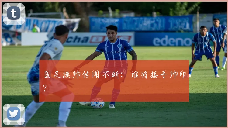 国足换帅传闻不断:谁将接手帅印?