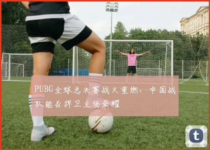 PUBG全球总决赛战火重燃，中国战队能否捍卫主场荣耀