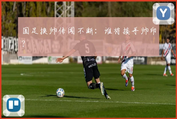 国足换帅传闻不断:谁将接手帅印?