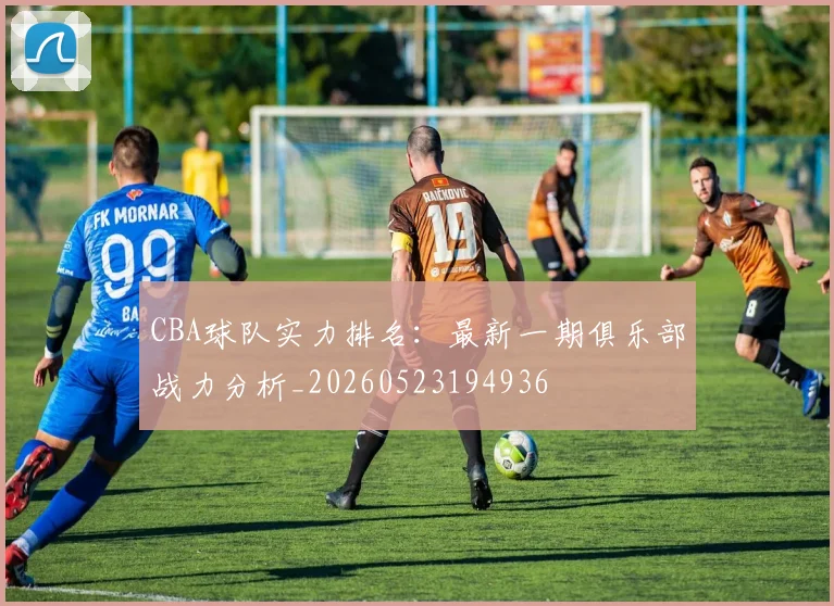 CBA球队实力排名:最新一期俱乐部战力分析_20260523194936