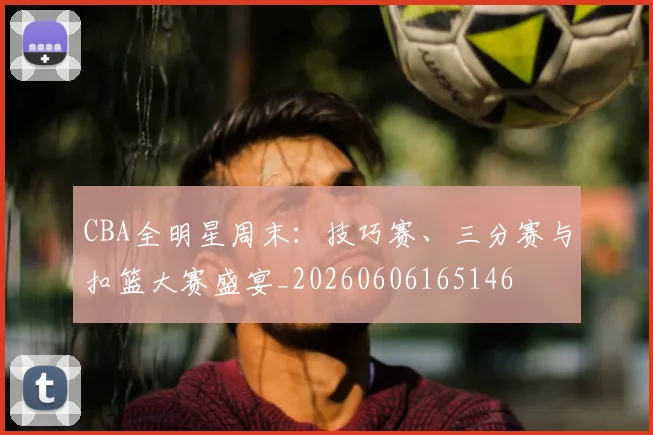 CBA全明星周末：技巧赛、三分赛与扣篮大赛盛宴_20260606165146