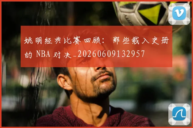 姚明经典比赛回顾:那些载入史册的 NBA 对决_20260609132957