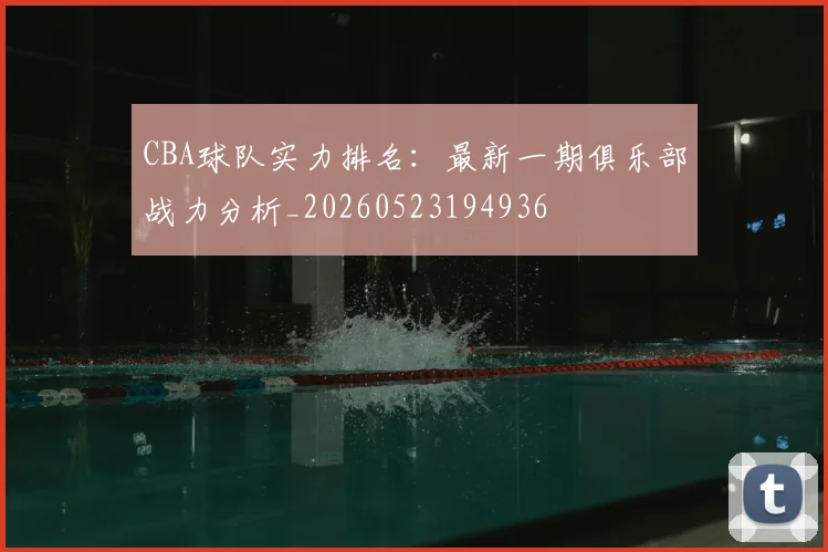 CBA球队实力排名:最新一期俱乐部战力分析_20260523194936