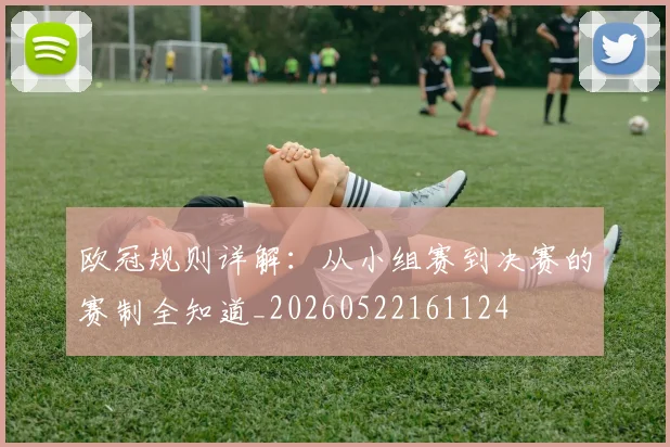 欧冠规则详解:从小组赛到决赛的赛制全知道_20260522161124