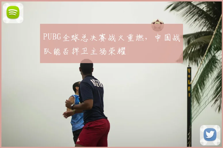 PUBG全球总决赛战火重燃，中国战队能否捍卫主场荣耀